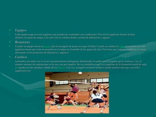 •   Equipos
•   Cada equipo juega con seis jugadores que pueden ser sustituidos con condiciones. Tres de los jugadores forman la línea
    delantera, en tareas de ataque y los otros tres se colocan detrás y actúan de defensores o zagueros.
•   Rotaciones
•   Cuando un equipo anota un punto, será el encargado de poner en juego el balón. Cuando se arrebata el saque al contrario, los seis
    jugadores tienen que rotar su posición en el campo en el sentido de las agujas del reloj. Esto hace que todos los jugadores se vayan
    alternando en las posiciones de delanteros y zagueros.
•   Cambios
•   sustituidos una única vez en el set y posteriormente reintegrarse deshaciendo el cambio por el jugador que lo sustituyó. Así, el
    número máximo de sustituciones es de seis, una por jugador. No se contabilizan aquí Los jugadores de la formación inicial de cada
    set pueden ser las entradas y salidas de los líberos. A su vez, el jugador sustituto tampoco puede sustituir más que a un único
    jugador por set.
 