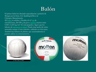 Balón
El primer balón fue diseñado especialmente a petición de
Morgan por la firma A.G. Spalding & Bros. de
Chicopee, Massachusetts.
•El balón es esférico y flexible; 65-67 cm de
circunferencia, 260-280 g de peso y presión interior entre
0,300 y 0,325 kg/cm². Es más pequeño y ligero que los
balones de baloncesto o fútbol. Puede estar hecho de varios
materiales aunque el más cómodo y utilizado es el de cuero.
También hay balones de plástico que ocasionalmente se
pueden utilizar en entrenamientos.
 
