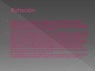    Cuando un equipo anota un punto, será el encargado de poner en
    juego el balón. Cuando se arrebata el saque al contrario, los seis
    jugadores tienen que rotar su posición en el campo en el sentido de las
    agujas del reloj. Esto hace que todos los jugadores se vayan alternando
    en las posiciones de delanteros y zagueros.
   Para que la disposición sea correcta, no es necesaria una determinada
    geometría, sino simplemente que al iniciar cada punto, en el golpe de
    saque, cada delantero tenga al menos un pie más adelantado que el
    zaguero correspondiente, y dentro de la misma línea los laterales al
    menos un pie más exterior que el jugador en posición central. A partir
    de ese momento cada jugador puede moverse libremente siguiendo el
    juego. Con estas reglas, las disposiciones iniciales pueden ser muy
    variopintas y las consiguientes estrategias suficientemente abiertas.
   Antes de empezar cada set el entrenador entrega a los árbitros la lista
    de los jugadores que van a jugar el set.
   Por analogía, los números del uno al seis se emplean para designar las
    correspondientes zonas del campo (i.e.: zona dos, zona cuatro,...).
 