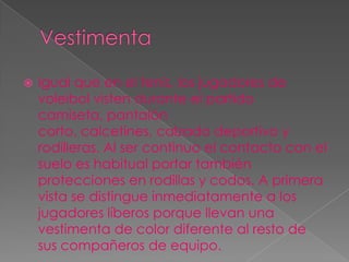    Igual que en el tenis, los jugadores de
    voleibol visten durante el partido
    camiseta, pantalón
    corto, calcetines, calzado deportivo y
    rodilleras. Al ser continuo el contacto con el
    suelo es habitual portar también
    protecciones en rodillas y codos. A primera
    vista se distingue inmediatamente a los
    jugadores líberos porque llevan una
    vestimenta de color diferente al resto de
    sus compañeros de equipo.
 
