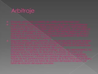    El equipo arbitral en un partido de voleibol está formado por:
   Primer árbitro: árbitro principal, sentado o de pie en una plataforma
    junto a uno de los postes, frente a los banquillos, con visión elevada
    sobre la red (50 cm). Es el árbitro que dirige el partido, ya que indica el
    inicio de cada jugada, señala y decide qué equipo gana un punto y
    qué falta se comete, si entra el balón o va fuera. También es el único
    que tiene la capacidad de mostrar tarjetas a jugadores o técnicos e
    indica también el final de la jugada.
   Segundo árbitro: árbitro asistente, situado de pie junto al poste opuesto
    al del primer árbitro, entre los dos banquillos y delante de la mesa de
    anotadores. Está situado a nivel del suelo. Controla las incidencias que
    se producen en las zonas exteriores del campo
    (anotadores, banquillos, zonas de castigo, zonas de calentamiento), las
    interrupciones o tiempos de descanso y el estado del suelo y los
    balones. Durante el juego comprueba la posición de los jugadores
    según las rotaciones, controla los cambios de jugadores y señala los
    toques de red, penetraciones por debajo de la red, bloqueos por líbero
    o zagueros, así como las faltas de posición del equipo receptor y la
    faltas de rotación del equipo sacador.
 