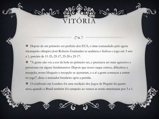 CONTANDO COMO FOI A
          VITÓRIA


 Depois de um primeiro set perfeito dos EUA, o time comandado pelo agora
tricampeão olímpico José Roberto Guimarães se acalmou e fechou o jogo em 3 sets
a 1, parciais de 11-25, 25-17, 25-20 e 25-17.
 "A gente não viu a cor da bola no primeiro set, e precisava ser mais agressivo e
pressionar em alguns fundamentos. Depois que nosso saque entrou, dificultou a
recepção, nosso bloqueio e recepção se ajustaram, e a aí a gente começou a entrar
no jogo", disse o treinador brasileiro após a partida.
 O confronto em Londres foi uma reedição dos Jogos de Pequim há quatro
anos, quando o Brasil também foi campeão ao vencer as norte-americanas por 3 a 1.
 