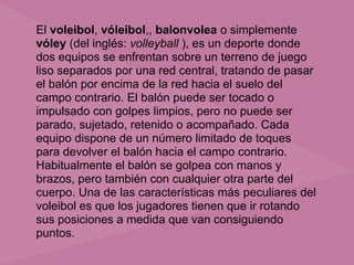 El voleibol, vóleibol,, balonvolea o simplemente
vóley (del inglés: volleyball ), es un deporte donde
dos equipos se enfrentan sobre un terreno de juego
liso separados por una red central, tratando de pasar
el balón por encima de la red hacia el suelo del
campo contrario. El balón puede ser tocado o
impulsado con golpes limpios, pero no puede ser
parado, sujetado, retenido o acompañado. Cada
equipo dispone de un número limitado de toques
para devolver el balón hacia el campo contrario.
Habitualmente el balón se golpea con manos y
brazos, pero también con cualquier otra parte del
cuerpo. Una de las características más peculiares del
voleibol es que los jugadores tienen que ir rotando
sus posiciones a medida que van consiguiendo
puntos.
 