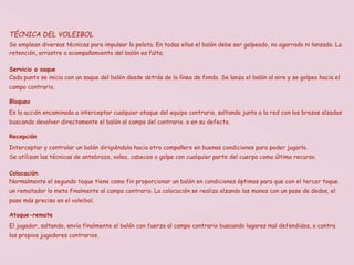 TÉCNICA DEL VOLEIBOL
Se emplean diversas técnicas para impulsar la pelota. En todas ellas el balón debe ser golpeado, no agarrado ni lanzado. La
retención, arrastre o acompañamiento del balón es falta.

Servicio o saque
Cada punto se inicia con un saque del balón desde detrás de la línea de fondo. Se lanza el balón al aire y se golpea hacia el
campo contrario.

Bloqueo
Es la acción encaminada a interceptar cualquier ataque del equipo contrario, saltando junto a la red con los brazos alzados
buscando devolver directamente el balón al campo del contrario. o en su defecto.

Recepción
Interceptar y controlar un balón dirigiéndolo hacia otro compañero en buenas condiciones para poder jugarlo.
Se utilizan las técnicas de antebrazo, voleo, cabeceo o golpe con cualquier parte del cuerpo como último recurso.

Colocación
Normalmente el segundo toque tiene como fin proporcionar un balón en condiciones óptimas para que con el tercer toque
un rematador lo meta finalmente al campo contrario. La colocación se realiza alzando las manos con un pase de dedos, el
pase más preciso en el voleibol.

Ataque-remate
El jugador, saltando, envía finalmente el balón con fuerza al campo contrario buscando lugares mal defendidos, o contra
los propios jugadores contrarios.
 