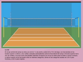 La red
En el eje central del campo se sitúa una red de 1 m de ancho y sobre 9,5 a 10 m de largo, con dos bandas en los
bordes superior e inferior y dos varillas verticales sobresalientes sobre la línea lateral del campo. El borde superior de la
red, las varillas y el propio techo del pabellón delimitan el espacio por el que se debe pasar el balón a campo contrario.
La altura superior de la red puede variar en distintas categorías, siendo en las categorías adultas de 2,43 m para
hombres y 2,24 m para mujeres.
 