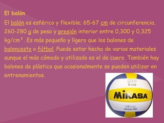 El balón
El balón es esférico y flexible; 65-67 cm de circunferencia,
260-280 g de peso y presión interior entre 0,300 y 0,325
kg/cm². Es más pequeño y ligero que los balones de
baloncesto o fútbol. Puede estar hecho de varios materiales
aunque el más cómodo y utilizado es el de cuero. También hay
balones de plástico que ocasionalmente se pueden utilizar en
entrenamientos.
 