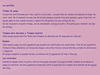 Los partidos

Tiempo de juego
Un partido está formado por tres, cuatro o cinco sets . Los partidos de voleibol se disputan al mejor de
cinco sets. En el momento en que uno de los dos equipos acumula tres sets ganados, gana el partido. Un
equipo gana un set cuando alcanza o supera los 25 puntos con una ventaja de dos .
De ser necesario el quinto tiempo, set de desempate, se baja la meta a 15 puntos pero también con dos
de ventaja.


Tiempos para descanso o Tiempos muertos
Cada equipo puede solicitar hasta dos tiempos de descanso de 30 segundos en cada set.

Equipos
Cada equipo juega con seis jugadores que pueden ser sustituidos con condiciones. Tres de los jugadores
forman la línea delantera, en tareas de ataque y los otros tres se colocan detrás y actúan de defensores
o zagueros.
El equipo completo lo pueden formar un máximo de 14 jugadores (12 más 2 líberos).

Las rotaciones
Cuando un equipo anota un punto, será el encargado de poner en juego el balón. Cuando se arrebata el
saque al contrario, los seis jugadores tienen que rotar su posición en el campo en el sentido de las agujas
del reloj.
 