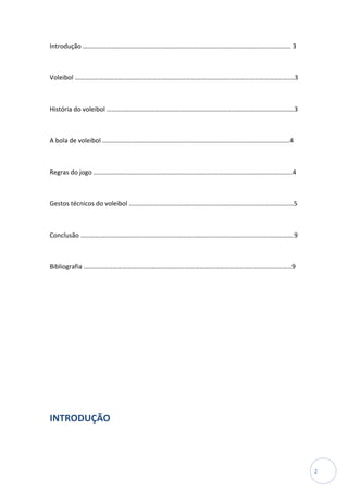 Introdução ………………………………………………………………………………………………………………… 3



Voleibol …………………………………………………………………………………………………………………….…3



História do voleibol ……………………………………………………………………..………………………………3



A bola de voleibol ………………………………………………..……………………………………………………4



Regras do jogo ……………………………………………………..…………………………………………………….4



Gestos técnicos do voleibol …………………………………………………………………………………………5



Conclusão ……………………………………………………………………………………………..…………………….9



Bibliografia …………………………………………………………………………………………………………………9




INTRODUÇÃO



                                                                  2
 