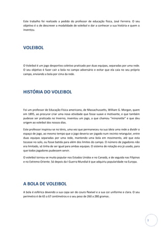 Este trabalho foi realizado a pedido do professor de educação física, José Ferreira. O seu
objetivo é o de descrever a modalidade de voleibol e dar a conhecer a sua história e quem o
inventou.




VOLEIBOL


O Voleibol é um jogo desportivo coletivo praticado por duas equipas, separadas por uma rede.
O seu objetivo é fazer cair a bola no campo adversário e evitar que ela caia no seu próprio
campo, enviando a bola por cima da rede.




HISTÓRIA DO VOLEIBOL


Foi um professor de Educação Física americano, de Massachussetts, William G. Morgan, quem
em 1895, ao procurar criar uma nova atividade que fosse suave e motivante, e que também
pudesse ser praticada no Inverno, inventou um jogo, a que chamou “minonette” e que deu
origem ao voleibol dos nossos dias.

Este professor inspirou-se no ténis, uma vez que permaneceu na sua ideia uma rede a dividir o
espaço de jogo, ao mesmo tempo que o jogo deveria ser jogado num recinto retangular, entre
duas equipas separadas por uma rede, mantendo uma bola em movimento, até que esta
tocasse no solo, ou fosse batida para além dos limites do campo. O número de jogadores não
era limitado, só tinha de ser igual para ambas equipas. O sistema de rotação era já usado, para
que todos jogadores pudessem servir.

O voleibol tornou-se muito popular nos Estados Unidos e no Canadá, e de seguida nas Filipinas
e no Extremo Oriente. Só depois da I Guerra Mundial é que adquiriu popularidade na Europa.




A BOLA DE VOLEIBOL
A bola é esférica devendo a sua capa ser de couro flexível e a sua cor uniforme e clara. O seu
perímetro é de 65 a 67 centímetros e o seu peso de 260 a 280 gramas .




                                                                                                  3
 