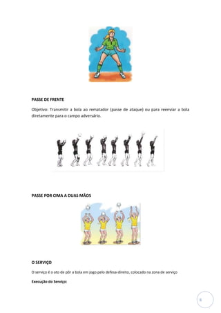 PASSE DE FRENTE

Objetivo: Transmitir a bola ao rematador (passe de ataque) ou para reenviar a bola
diretamente para o campo adversário.




PASSE POR CIMA A DUAS MÃOS




O SERVIÇO

O serviço é o ato de pôr a bola em jogo pelo defesa-direito, colocado na zona de serviço

Execução do Serviço:



                                                                                           6
 