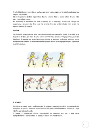A bola é batida com uma mão ou qualquer parte do braço, depois de ter sido lançada ao ar ou
largada da(s) mão(s);
Só um lançamento de bola é permitido. Bater a bola no chão ou passar a bola de uma mão
para a outra é permitido;
No momento de batimento da bola no serviço ou na impulsão, no caso de serviço em
suspensão, o servidor não deve tocar no terreno (linha de fundo incluída) nem o solo no
exterior da zona de serviço.

Cortina

Os jogadores da equipa que serve não devem impedir os adversários de ver o servidor ou a
trajectória da bola, por meio de uma cortina individual ou colectiva. Um jogador ou grupo de
jogadores da equipa que serve fazem uma cortina se agitarem os braços, saltarem ou se
moverem lateralmente no momento da execução do serviço ou se agruparem para taparem a
trajetória da bola.




O ATAQUE

Considera-se ataque toda a acção de envio da bola para o campo contrário, com excepção do
serviço ou do bloco. É permitida a colocação da bola, se o batimento na bola for claro, e a bola
não for agarrada ou lançada.
O ataque é considerado efetivo (completado) no momento em que a bola passa
completamente o plano vertical da rede ou é tocada por um adversário.




                                                                                                   7
 