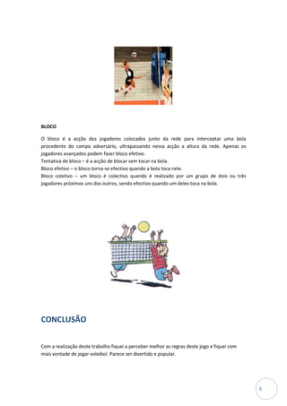 BLOCO

O bloco é a acção dos jogadores colocados junto da rede para interceptar uma bola
procedente do campo adversário, ultrapassando nessa acção a altura da rede. Apenas os
jogadores avançados podem fazer bloco efetivo.
Tentativa de bloco – é a acção de blocar sem tocar na bola.
Bloco efetivo – o bloco torna-se efectivo quando a bola toca nele.
Bloco coletivo – um bloco é colectivo quando é realizado por um grupo de dois ou três
jogadores próximos uns dos outros, sendo efectivo quando um deles toca na bola.




CONCLUSÃO

Com a realização deste trabalho fiquei a perceber melhor as regras deste jogo e fiquei com
mais vontade de jogar voleibol. Parece ser divertido e popular.




                                                                                             8
 