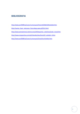 BIBLIOGRAFIA


http://www.prof2000.pt/users/ruimarques/historia%20do%20voleibol.htm

http://vamos_fazer_educacao_fisica.blogs.sapo.pt/9512.html

http://www.aemaximinos.net/recursos/ef/desportos_colectivos/volei_inicial.htm

http://www.notapositiva.com/pt/trbestbs/educfisica/10_voleibol_d.htm

http://www.prof2000.pt/users/ruimarques/CompTecnVoleibol.htm




                                                                                9
 
