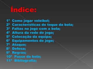1º Como jogar voleibol;
2º Características do toque da bola;
3º Faltas no jogo com a bola;
4º Altura da rede do jogo;
5º Colocação da equipa;
6º Equipamentos de jogo;
7º Ataque;
8º Defesa;
9º Regras;
10º Passe da bola;
11º Bibliografia;
 