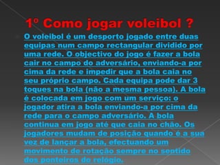  O voleibol é um desporto jogado entre duas
equipas num campo rectangular dividido por
uma rede. O objectivo do jogo é fazer a bola
cair no campo do adversário, enviando-a por
cima da rede e impedir que a bola caia no
seu próprio campo. Cada equipa pode dar 3
toques na bola (não a mesma pessoa). A bola
é colocada em jogo com um serviço: o
jogador atira a bola enviando-a por cima da
rede para o campo adversário. A bola
continua em jogo até que caia no chão. Os
jogadores mudam de posição quando é a sua
vez de lançar a bola, efectuando um
movimento de rotação sempre no sentido
dos ponteiros do relógio.
 