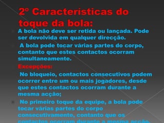  A bola não deve ser retida ou lançada. Pode
ser devolvida em qualquer direcção.
 A bola pode tocar várias partes do corpo,
contanto que estes contactos ocorram
simultaneamente.
 Excepções:
 No bloqueio, contactos consecutivos podem
ocorrer entre um ou mais jogadores, desde
que estes contactos ocorram durante a
mesma acção;
 No primeiro toque da equipe, a bola pode
tocar várias partes do corpo
consecutivamente, contanto que os
 