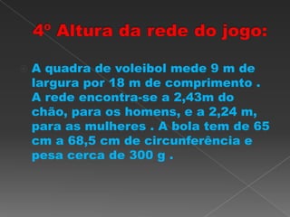  A quadra de voleibol mede 9 m de
largura por 18 m de comprimento .
A rede encontra-se a 2,43m do
chão, para os homens, e a 2,24 m,
para as mulheres . A bola tem de 65
cm a 68,5 cm de circunferência e
pesa cerca de 300 g .
 
