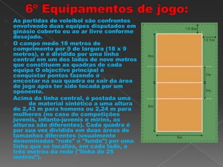  As partidas de voleibol são confrontos
envolvendo duas equipes disputados em
ginásio coberto ou ao ar livre conforme
desejado.
 O campo mede 18 metros de
comprimento por 9 de largura (18 x 9
metros), e é dividido por uma linha
central em um dos lados de nove metros
que constituem as quadras de cada
equipa O objectivo principal é
conquistar pontos fazendo a bola
encostar na sua quadra ou sair da área
de jogo após ter sido tocada por um
oponente.
 Acima da linha central, é postada uma
rede de material sintético a uma altura
de 2,43 m para homens ou 2,24 m para
mulheres (no caso de competições
juvenis, infanto-juvenis e mirins, as
alturas são diferentes). Cada quadra é
por sua vez dividida em duas áreas de
tamanhos diferentes (usualmente
denominadas "rede" e "fundo") por uma
linha que se localiza, em cada lado, a
três metros da rede ("linha de 25
metros").
 