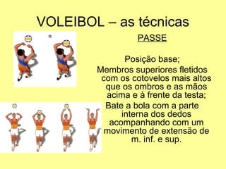 VOLEIBOL – as técnicas
PASSE
Posição base;
Membros superiores fletidos
com os cotovelos mais altos
que os ombros e as mãos
acima e à frente da testa;
Bate a bola com a parte
interna dos dedos
acompanhando com um
movimento de extensão de
m. inf. e sup.
 