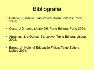 Bibliografia
• Calado,J. ; Insiste…Insiste 5/6; Areal Editores; Porto,
1993;
• Costa, J.D.; Jogo Limpo 5/6; Porto Editora, Porto 2004;
• Abrantes, J. e Outros; Ser activo; Texto Editora; Lisboa
2002;
• Barata, J ; Hoje há Educação Física; Texto Editora;
Lisboa 2004.
 