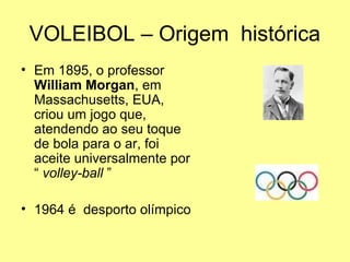 VOLEIBOL – Origem histórica
• Em 1895, o professor
William Morgan, em
Massachusetts, EUA,
criou um jogo que,
atendendo ao seu toque
de bola para o ar, foi
aceite universalmente por
“ volley-ball ”
• 1964 é desporto olímpico
 