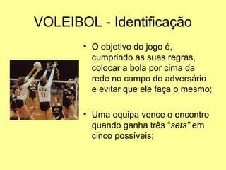 VOLEIBOL - Identificação
• O objetivo do jogo é,
cumprindo as suas regras,
colocar a bola por cima da
rede no campo do adversário
e evitar que ele faça o mesmo;
• Uma equipa vence o encontro
quando ganha três “sets” em
cinco possíveis;
 