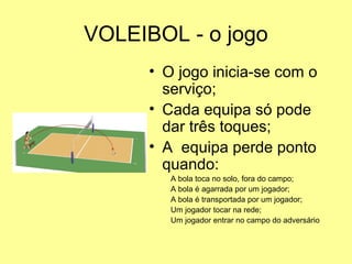 VOLEIBOL - o jogo
• O jogo inicia-se com o
serviço;
• Cada equipa só pode
dar três toques;
• A equipa perde ponto
quando:
A bola toca no solo, fora do campo;
A bola é agarrada por um jogador;
A bola é transportada por um jogador;
Um jogador tocar na rede;
Um jogador entrar no campo do adversário
 