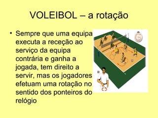 VOLEIBOL – a rotação
• Sempre que uma equipa
executa a receção ao
serviço da equipa
contrária e ganha a
jogada, tem direito a
servir, mas os jogadores
efetuam uma rotação no
sentido dos ponteiros do
relógio
 