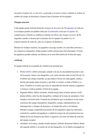necesario el quinto set, set decisivo, se procede a un nuevo sorteo y además se realiza un
cambio de campo al alcanzarse el punto 8 por el primero de los equipos.
Tiempos muertos
Cada equipo puede solicitar hasta dos tiempos de descanso de 30 segundos en cada set.
Los tiempos pueden ser pedidos tanto por el entrenador como por el capitán. En
competiciones oficiales se establecen además, de oficio, dos tiempos técnicos de 60
segundos cuando se alcanza por el primero de los equipos los puntos 8 y 16
respectivamente de cada set, salvo en el quinto set definitivo.
Durante los tiempos muertos, los jugadores en juego acuden a la zona libre próxima a
los respectivos banquillos, donde pueden recibir instrucciones del entrenador. El resto
de jugadores pueden calentar sin balones en la zona libre detrás de la línea de saque.
Arbitraje
El equipo arbitral en un partido de voleibol está formado por:
• Primer árbitro: árbitro principal, sentado o de pie en una plataforma junto a uno
de los postes, frente a los banquillos, con visión elevada sobre la red (50 cm). Es
el árbitro que dirige el partido, ya que indica el inicio de cada jugada, señala y
decide qué equipo gana un punto y qué falta se comete, si entra el balón o va
fuera. También es el único que tiene la capacidad de mostrar tarjetas a jugadores
o técnicos e indica también el final de la jugada.
• Segundo árbitro: árbitro asistente, situado de pie junto al poste opuesto al del
primer árbitro, entre los dos banquillos y delante de la mesa de anotadores. Está
situado a nivel del suelo. Controla las incidencias que se producen en las zonas
exteriores del campo (anotadores, banquillos, castigo, calentamientos), las
interrupciones o tiempos de descanso y el estado del suelo y los balones.
Durante el juego comprueba la posición de los jugadores según las rotaciones,
controla los cambios de jugadores y señala los toques de red, penetraciones por
debajo de la red, bloqueos por líbero o zagueros, así como las faltas de rotación
del equipo receptor.
• Anotador: en la mesa, situado al lado opuesto, enfrente del primer árbitro, detrás
del segundo árbitro y en medio de los dos banquillos. Es el árbitro encargado de
12
 