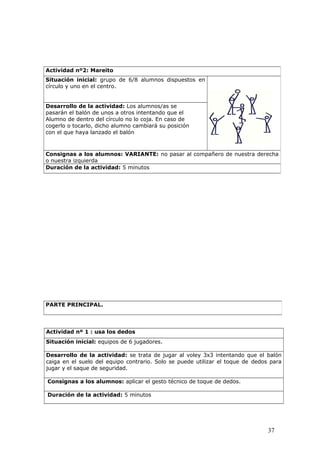 Actividad nº 1 : usa los dedos
Situación inicial: equipos de 6 jugadores.
Desarrollo de la actividad: se trata de jugar al voley 3x3 intentando que el balón
caiga en el suelo del equipo contrario. Solo se puede utilizar el toque de dedos para
jugar y el saque de seguridad.
Consignas a los alumnos: aplicar el gesto técnico de toque de dedos.
Duración de la actividad: 5 minutos
Actividad nº2: Mareito
Situación inicial: grupo de 6/8 alumnos dispuestos en
círculo y uno en el centro.
Desarrollo de la actividad: Los alumnos/as se
pasarán el balón de unos a otros intentando que el
Alumno de dentro del círculo no lo coja. En caso de
cogerlo o tocarlo, dicho alumno cambiará su posición
con el que haya lanzado el balón
Consignas a los alumnos: VARIANTE: no pasar al compañero de nuestra derecha
o nuestra izquierda
Duración de la actividad: 5 minutos
PARTE PRINCIPAL.
37
 