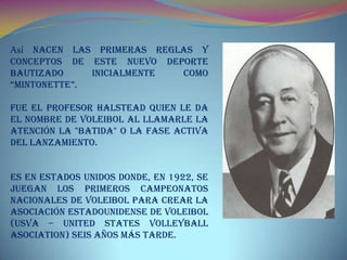 Así nacen las primeras reglas y
conceptos de este nuevo deporte
bautizado inicialmente como
“Mintonette”.
Fue el profesor Halstead quien le da
el nombre de Voleibol al llamarle la
atención la "batida" o la fase activa
del lanzamiento.
Es en Estados Unidos donde, en 1922, se
juegan los primeros Campeonatos
Nacionales de Voleibol para crear la
Asociación Estadounidense de Voleibol
(USVA – United States Volleyball
Asociation) seis años más tarde.
 