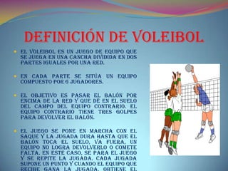Definición De Voleibol
 El Voleibol es un juego de equipo que
se juega en una cancha dividida en dos
partes iguales por una red.
 En cada parte se sitúa un equipo
compuesto por 6 jugadores.
 El objetivo es pasar el balón por
encima de la red y que dé en el suelo
del campo del equipo contrario. El
equipo contrario tiene tres golpes
para devolver el balón.
 El juego se pone en marcha con el
saque y la jugada dura hasta que el
balón toca el suelo, va fuera, un
equipo no logra devolverlo o comete
falta. En este caso, se para el juego
y se repite la jugada. Cada jugada
supone un punto y cuando el equipo que
 