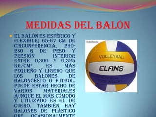 Medidas del Balón
 El balón es esférico y
flexible; 65-67 cm de
circunferencia, 260-
280 g de peso y
presión interior
entre 0,300 y 0,325
kg/cm². Es más
pequeño y ligero que
los balones de
baloncesto o fútbol.
Puede estar hecho de
varios materiales
aunque el más cómodo
y utilizado es el de
cuero. También hay
balones de plástico
 