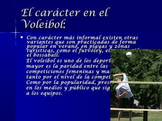 El carácter en el
Voleibol:


Con carácter más informal existen otras
variantes que son practicadas de forma
popular en verano, en playas y zonas
turísticas, como el futvóley , el water vóley o
el bossaball .
El voleibol es uno de los deportes donde
mayor es la paridad entre las
competiciones femeninas y masculinas,
tanto por el nivel de la competencia
Como por la popularidad, presencia
en los medios y público que sigue
a los equipos.

 