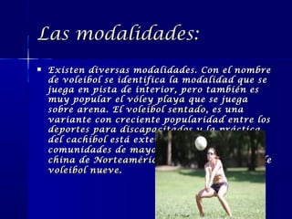 Las modalidades:


Existen diversas modalidades. Con el nombre
de voleibol se identifica la modalidad que se
juega en pista de interior, pero también es
muy popular el vóley playa que se juega
sobre arena. El voleibol sentado , es una
variante con creciente popularidad entre los
deportes para discapacitados y la práctica
del cachibol está extendida en las
comunidades de mayores . La comunidad
china de Norteamérica mantiene una liga de
voleibol nueve .

 