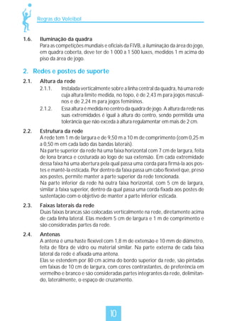 Regras do Voleibol

1.6.

Iluminação da quadra
Para as competições mundiais e oficiais da FIVB, a iluminação da área do jogo,
em quadra coberta, deve ter de 1 000 a 1 500 luxes, medidos 1 m acima do
piso da área de jogo.

2. Redes e postes de suporte
2.1.

Altura da rede
2.1.1.
Instalada verticalmente sobre a linha central da quadra, há uma rede
cuja altura limite medida, no topo, é de 2,43 m para jogos masculinos e de 2,24 m para jogos femininos.
2.1.2.
Essa altura é medida no centro da quadra de jogo. A altura da rede nas
suas extremidades é igual à altura do centro, sendo permitida uma
tolerância que não exceda à altura regulamentar em mais de 2 cm.

2.2.

Estrutura da rede
A rede tem 1 m de largura e de 9,50 m a 10 m de comprimento (com 0,25 m
a 0,50 m em cada lado das bandas laterais).
Na parte superior da rede há uma faixa horizontal com 7 cm de largura, feita
de lona branca e costurada ao logo de sua extensão. Em cada extremidade
dessa faixa há uma abertura pela qual passa uma corda para firmá-la aos postes e mantê-la esticada. Por dentro da faixa passa um cabo flexível que, preso
aos postes, permite manter a parte superior da rede tencionada.
Na parte inferior da rede há outra faixa horizontal, com 5 cm de largura,
similar à faixa superior, dentro da qual passa uma corda fixada aos postes de
sustentação com o objetivo de manter a parte inferior esticada.

2.3.

Faixas laterais da rede
Duas faixas brancas são colocadas verticalmente na rede, diretamente acima
de cada linha lateral. Elas medem 5 cm de largura e 1 m de comprimento e
são consideradas partes da rede.

2.4.

Antenas
A antena é uma haste flexível com 1,8 m de extensão e 10 mm de diâmetro,
feita de fibra de vidro ou material similar. Na parte externa de cada faixa
lateral da rede é afixada uma antena.
Elas se estendem por 80 cm acima do bordo superior da rede, são pintadas
em faixas de 10 cm de largura, com cores contrastantes, de preferência em
vermelho e branco e são consideradas partes integrantes da rede, delimitando, lateralmente, o espaço de cruzamento.

10

 