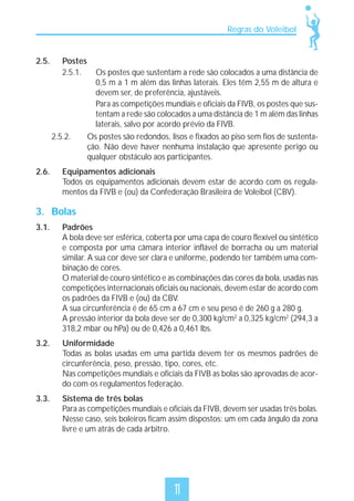 Regras do Voleibol

2.5.

Postes
2.5.1.

2.5.2.

2.6.

Os postes que sustentam a rede são colocados a uma distância de
0,5 m a 1 m além das linhas laterais. Eles têm 2,55 m de altura e
devem ser, de preferência, ajustáveis.
Para as competições mundiais e oficiais da FIVB, os postes que sustentam a rede são colocados a uma distância de 1 m além das linhas
laterais, salvo por acordo prévio da FIVB.
Os postes são redondos, lisos e fixados ao piso sem fios de sustentação. Não deve haver nenhuma instalação que apresente perigo ou
qualquer obstáculo aos participantes.

Equipamentos adicionais
Todos os equipamentos adicionais devem estar de acordo com os regulamentos da FIVB e (ou) da Confederação Brasileira de Voleibol (CBV).

3. Bolas
3.1.

Padrões
A bola deve ser esférica, coberta por uma capa de couro flexível ou sintético
e composta por uma câmara interior inflável de borracha ou um material
similar. A sua cor deve ser clara e uniforme, podendo ter também uma combinação de cores.
O material de couro sintético e as combinações das cores da bola, usadas nas
competições internacionais oficiais ou nacionais, devem estar de acordo com
os padrões da FIVB e (ou) da CBV.
A sua circunferência é de 65 cm a 67 cm e seu peso é de 260 g a 280 g.
A pressão interior da bola deve ser de 0,300 kg/cm2 a 0,325 kg/cm2 (294,3 a
318,2 mbar ou hPa) ou de 0,426 a 0,461 lbs.

3.2.

Uniformidade
Todas as bolas usadas em uma partida devem ter os mesmos padrões de
circunferência, peso, pressão, tipo, cores, etc.
Nas competições mundiais e oficiais da FIVB as bolas são aprovadas de acordo com os regulamentos federação.

3.3.

Sistema de três bolas
Para as competições mundiais e oficiais da FIVB, devem ser usadas três bolas.
Nesse caso, seis boleiros ficam assim dispostos: um em cada ângulo da zona
livre e um atrás de cada árbitro.

11

 