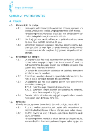 Regras do Voleibol

Capítulo 2 – PARTICIPANTES
4. Equipe
4.1.

Composição da equipe
4.1.1.
Uma equipe pode ser composta, no máximo, por doze jogadores, um
técnico, um assistente técnico, um preparador físico e um médico.
Para as competições mundiais e oficiais da FIVB, o médico deve ser
credenciado pela federação com antecedência.
4.1.2.
Um dos jogadores, exceto o líbero, é o capitão da equipe e, como
tal, deve estar indicado na súmula do jogo.
4.1.3.
Somente os jogadores registrados na súmula podem entrar na quadra e participar do jogo. Após o capitão da equipe e o técnico terem assinado a súmula, o registro de jogadores não pode mais ser
alterado.

4.2.

Localização das equipes
4.2.1.
Os jogadores que não estão jogando devem permanecer sentados
no banco de sua equipe ou aquecer na área adequada. O técnico e
outros membros da equipe devem ficar sentados no banco, mas
podem deixá-lo temporariamente.
Os bancos das equipes ficam localizados em cada lado da mesa do
apontador, fora da zona livre.
4.2.2.
Somente aos membros da equipe é permitido sentar no banco durante o jogo e participar da seção de aquecimento.
4.2.3.
Os jogadores que não estão jogando podem fazer aquecimento
sem bolas, como segue:
4.2.3.1. durante o jogo: nas áreas de aquecimento;
4.2.3.2. durante os tempos técnicos e de descanso: na zona livre,
atrás das suas quadras de jogo.
4.2.4.
Durante os intervalos dos sets, os jogadores podem fazer aquecimento com bolas dentro da zona livre.

4.3.

Uniforme
O uniforme dos jogadores é constituído de camisa, calção, meias e tênis.
4.3.1.
A cor e o modelo das camisas, dos calções e das meias devem ser
padronizados (exceto para o líbero) e limpos, para toda a equipe.
4.3.2.
Os tênis devem ser leves e flexíveis, com sola de borracha ou de
couro, sem saltos.
Para as competições mundiais e oficiais da FIVB da categoria adulta,
as cores dos tênis devem ser padronizadas para toda a equipe, po-

12

 