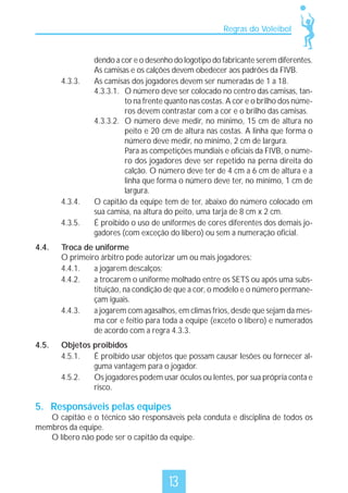 Regras do Voleibol

4.3.3.

4.3.4.
4.3.5.

dendo a cor e o desenho do logotipo do fabricante serem diferentes.
As camisas e os calções devem obedecer aos padrões da FIVB.
As camisas dos jogadores devem ser numeradas de 1 a 18.
4.3.3.1. O número deve ser colocado no centro das camisas, tanto na frente quanto nas costas. A cor e o brilho dos números devem contrastar com a cor e o brilho das camisas.
4.3.3.2. O número deve medir, no mínimo, 15 cm de altura no
peito e 20 cm de altura nas costas. A linha que forma o
número deve medir, no mínimo, 2 cm de largura.
Para as competições mundiais e oficiais da FIVB, o número dos jogadores deve ser repetido na perna direita do
calção. O número deve ter de 4 cm a 6 cm de altura e a
linha que forma o número deve ter, no mínimo, 1 cm de
largura.
O capitão da equipe tem de ter, abaixo do número colocado em
sua camisa, na altura do peito, uma tarja de 8 cm x 2 cm.
É proibido o uso de uniformes de cores diferentes dos demais jogadores (com exceção do líbero) ou sem a numeração oficial.

4.4.

Troca de uniforme
O primeiro árbitro pode autorizar um ou mais jogadores:
4.4.1.
a jogarem descalços;
4.4.2.
a trocarem o uniforme molhado entre os SETS ou após uma substituição, na condição de que a cor, o modelo e o número permaneçam iguais.
4.4.3.
a jogarem com agasalhos, em climas frios, desde que sejam da mesma cor e feitio para toda a equipe (exceto o líbero) e numerados
de acordo com a regra 4.3.3.

4.5.

Objetos proibidos
4.5.1.
É proibido usar objetos que possam causar lesões ou fornecer alguma vantagem para o jogador.
4.5.2.
Os jogadores podem usar óculos ou lentes, por sua própria conta e
risco.

5. Responsáveis pelas equipes

O capitão e o técnico são responsáveis pela conduta e disciplina de todos os
membros da equipe.
O líbero não pode ser o capitão da equipe.

13

 