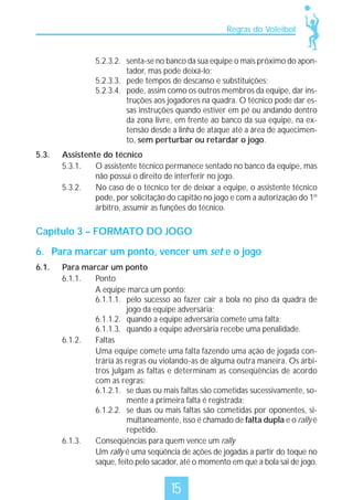 Regras do Voleibol

5.2.3.2. senta-se no banco da sua equipe o mais próximo do apontador, mas pode deixá-lo;
5.2.3.3. pede tempos de descanso e substituições;
5.2.3.4. pode, assim como os outros membros da equipe, dar instruções aos jogadores na quadra. O técnico pode dar essas instruções quando estiver em pé ou andando dentro
da zona livre, em frente ao banco da sua equipe, na extensão desde a linha de ataque até a área de aquecimento, sem perturbar ou retardar o jogo.
5.3.

Assistente do técnico
5.3.1.
O assistente técnico permanece sentado no banco da equipe, mas
não possui o direito de interferir no jogo.
5.3.2.
No caso de o técnico ter de deixar a equipe, o assistente técnico
pode, por solicitação do capitão no jogo e com a autorização do 1º
árbitro, assumir as funções do técnico.

Capítulo 3 – FORMATO DO JOGO
6. Para marcar um ponto, vencer um set e o jogo
6.1.

Para marcar um ponto
6.1.1.
Ponto
A equipe marca um ponto:
6.1.1.1. pelo sucesso ao fazer cair a bola no piso da quadra de
jogo da equipe adversária;
6.1.1.2. quando a equipe adversária comete uma falta;
6.1.1.3. quando a equipe adversária recebe uma penalidade.
6.1.2.
Faltas
Uma equipe comete uma falta fazendo uma ação de jogada contrária às regras ou violando-as de alguma outra maneira. Os árbitros julgam as faltas e determinam as conseqüências de acordo
com as regras:
6.1.2.1. se duas ou mais faltas são cometidas sucessivamente, somente a primeira falta é registrada;
6.1.2.2. se duas ou mais faltas são cometidas por oponentes, simultaneamente, isso é chamado de falta dupla e o rally é
repetido.
6.1.3.
Conseqüências para quem vence um rally
Um rally é uma seqüência de ações de jogadas a partir do toque no
saque, feito pelo sacador, até o momento em que a bola sai de jogo.

15

 
