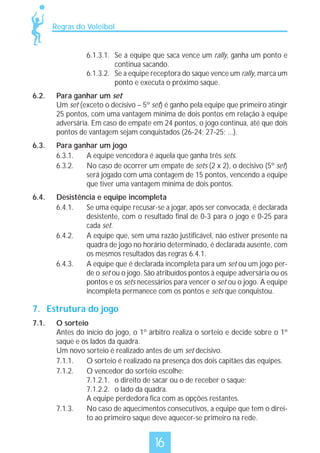 Regras do Voleibol

6.1.3.1. Se a equipe que saca vence um rally, ganha um ponto e
continua sacando.
6.1.3.2. Se a equipe receptora do saque vence um rally, marca um
ponto e executa o próximo saque.
6.2.

Para ganhar um set
Um set (exceto o decisivo – 5º set) é ganho pela equipe que primeiro atingir
25 pontos, com uma vantagem mínima de dois pontos em relação à equipe
adversária. Em caso de empate em 24 pontos, o jogo continua, até que dois
pontos de vantagem sejam conquistados (26-24; 27-25; ...).

6.3.

Para ganhar um jogo
6.3.1.
A equipe vencedora é aquela que ganha três sets.
6.3.2.
No caso de ocorrer um empate de sets (2 x 2), o decisivo (5º set)
será jogado com uma contagem de 15 pontos, vencendo a equipe
que tiver uma vantagem mínima de dois pontos.

6.4.

Desistência e equipe incompleta
6.4.1.
Se uma equipe recusar-se a jogar, após ser convocada, é declarada
desistente, com o resultado final de 0-3 para o jogo e 0-25 para
cada set.
6.4.2.
A equipe que, sem uma razão justificável, não estiver presente na
quadra de jogo no horário determinado, é declarada ausente, com
os mesmos resultados das regras 6.4.1.
6.4.3.
A equipe que é declarada incompleta para um set ou um jogo perde o set ou o jogo. São atribuídos pontos à equipe adversária ou os
pontos e os sets necessários para vencer o set ou o jogo. A equipe
incompleta permanece com os pontos e sets que conquistou.

7. Estrutura do jogo
7.1.

O sorteio
Antes do início do jogo, o 1º árbitro realiza o sorteio e decide sobre o 1º
saque e os lados da quadra.
Um novo sorteio é realizado antes de um set decisivo.
7.1.1.
O sorteio é realizado na presença dos dois capitães das equipes.
7.1.2.
O vencedor do sorteio escolhe:
7.1.2.1. o direito de sacar ou o de receber o saque;
7.1.2.2. o lado da quadra.
A equipe perdedora fica com as opções restantes.
7.1.3.
No caso de aquecimentos consecutivos, a equipe que tem o direito ao primeiro saque deve aquecer-se primeiro na rede.

16

 