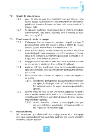 Regras do Voleibol

7.2.

Sessão de aquecimento
7.2.1.
Antes do início do jogo, se as equipes tiveram, previamente, uma
quadra de jogo à sua disposição, cada uma terá um período correspondente a 3 minutos de aquecimento na rede; se não, elas terão 5
minutos cada.
7.2.2.
Se ambos os capitães de equipe concordarem em ter o período de
aquecimento na rede, juntos, elas terão 6 ou 10 minutos, de acordo com a regra 7.2.1.

7.3.

Posicionamento inicial da equipe
7.3.1.
Cada equipe deve ter sempre seis jogadores na quadra de jogo. O
posicionamento inicial dos jogadores indica a ordem de rotação
deles na quadra. Essa ordem é mantida durante o set.
7.3.2.
Antes do início de cada set o técnico tem de apresentar a formação
inicial dos jogadores de sua equipe em um formulário de ordem de
saque. Esse formulário, devidamente preenchido e assinado, é entregue ao 2º árbitro ou ao apontador.
7.3.3.
Os jogadores não incluídos no formulário inicial de ordem de saque
de um set são os substitutos deste set (exceto o líbero).
7.3.4.
Após ser entregue a ordem de saque ao segundo árbitro ou ao
apontador, nenhuma troca é permitida sem que haja uma substituição normal.
7.3.5.
Discrepâncias entre a ordem de saque e a posição dos jogadores
na quadra:
7.3.5.1. quando uma discrepância é descoberta antes do início do
set, a posição dos jogadores é retificada de acordo com o
formulário de ordem de saque e nenhuma penalidade é
aplicada.
7.3.5.
quando, antes do início do set, um ou mais jogadores na quadra
não estão relacionados no formulário de ordem de saque, devem
ser retificados conforme o formulário de ordem de saque e nenhuma penalidade é aplicada.
7.3.5.3. se o técnico quiser continuar com esses jogadores na quadra, deve solicitar as substituições normais que serão então registradas na súmula do jogo.

7.4.

Posicionamento
No momento em que a bola é colocada em jogo pelo sacador, cada equipe
deve estar posicionada dentro da sua própria quadra de jogo (exceto o sacador)
conforme a ordem de saque.

17

 