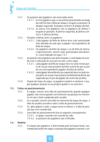 Regras do Voleibol

7.4.1.

7.4.2.

7.4.3.

7.4.4.

As posições dos jogadores são numeradas assim:
7.4.1.1. os três jogadores que se encontram posicionados ao longo
da rede formam a linha de ataque e ocupam as posições: 4
(ataque-esquerda), 3 (ataque-centro) e 2 (ataque-direita);
7.4.1.2. os outros três jogadores são os jogadores de defesa e
ocupam as posições: 5 (defesa-esquerda), 6 (defesa-centro) e 1 (defesa-direita).
Posições relativas entre os jogadores
7.4.2.1. Cada jogador da linha de defesa deve estar posicionado
mais afastado da rede que o jogador correspondente da
linha de ataque.
7.4.2.2. Os jogadores da linha de ataque e os da linha de defesa,
respectivamente, devem estar posicionados lateralmente, como indicado na regra 7.4.1.
As posições dos jogadores são determinadas e controladas de acordo com a colocação de seus pés no solo, como segue:
7.4.3.1. cada jogador da linha de ataque deve ter pelo menos parte de seu pé mais próximo da linha central do que os pés
do seu correspondente jogador da linha de defesa;
7.4.3.2. cada jogador lateral direito (ou esquerdo) deve ter pelo menos parte de seu pé mais próximo da linha lateral direita (ou
esquerda) que os pés do jogador do centro da sua linha.
Depois do toque do saque, os jogadores podem se deslocar e ocupar qualquer posição na sua própria quadra e na zona livre.

7.5.

Faltas no posicionamento
7.5.1.
A equipe comete uma falta de posicionamento quando qualquer
jogador não está ocupando corretamente sua posição no momento em que a bola é golpeada pelo sacador.
7.5.2.
Se o sacador comete uma falta no momento do toque do saque, a
falta do sacador prevalece sobre a falta de posicionamento.
7.5.3.
Se, após golpear a bola, o saque torna-se faltoso, é a falta de posição que será considerada.
7.5.4.
Uma falta de posicionamento leva às seguintes conseqüências:
7.5.4.1. a equipe é punida com a perda do rally;
7.5.4.2. as posições dos jogadores são retificadas.

7.6.

Rodízio
7.6.1.
A rotação dos jogadores é determinada pela formação inicial, controlada pela ordem de saque e a posição dos jogadores durante o set.

18

 