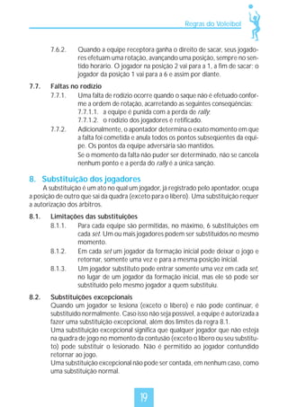 Regras do Voleibol

7.6.2.

7.7.

Quando a equipe receptora ganha o direito de sacar, seus jogadores efetuam uma rotação, avançando uma posição, sempre no sentido horário. O jogador na posição 2 vai para a 1, a fim de sacar; o
jogador da posição 1 vai para a 6 e assim por diante.

Faltas no rodízio
7.7.1.
Uma falta de rodízio ocorre quando o saque não é efetuado conforme a ordem de rotação, acarretando as seguintes conseqüências:
7.7.1.1. a equipe é punida com a perda de rally;
7.7.1.2. o rodízio dos jogadores é retificado.
7.7.2.
Adicionalmente, o apontador determina o exato momento em que
a falta foi cometida e anula todos os pontos subseqüentes da equipe. Os pontos da equipe adversária são mantidos.
Se o momento da falta não puder ser determinado, não se cancela
nenhum ponto e a perda do rally é a única sanção.

8. Substituição dos jogadores

A substituição é um ato no qual um jogador, já registrado pelo apontador, ocupa
a posição de outro que sai da quadra (exceto para o líbero). Uma substituição requer
a autorização dos árbitros.
8.1.

Limitações das substituições
8.1.1.
Para cada equipe são permitidas, no máximo, 6 substituições em
cada set. Um ou mais jogadores podem ser substituídos no mesmo
momento.
8.1.2.
Em cada set um jogador da formação inicial pode deixar o jogo e
retornar, somente uma vez e para a mesma posição inicial.
8.1.3.
Um jogador substituto pode entrar somente uma vez em cada set,
no lugar de um jogador da formação inicial, mas ele só pode ser
substituído pelo mesmo jogador a quem substituiu.

8.2.

Substituições excepcionais
Quando um jogador se lesiona (exceto o líbero) e não pode continuar, é
substituído normalmente. Caso isso não seja possível, a equipe é autorizada a
fazer uma substituição excepcional, além dos limites da regra 8.1.
Uma substituição excepcional significa que qualquer jogador que não esteja
na quadra de jogo no momento da contusão (exceto o líbero ou seu substituto) pode substituir o lesionado. Não é permitido ao jogador contundido
retornar ao jogo.
Uma substituição excepcional não pode ser contada, em nenhum caso, como
uma substituição normal.

19

 