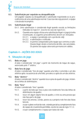 Regras do Voleibol

8.3.

Substituição por expulsão ou desqualificação
Um jogador expulso ou desqualificado é substituído respeitando-se os procedimentos de uma substituição normal. Caso isso não seja possível, a equipe
é declarada incompleta.

8.4.

Substituição ilegal
8.4.1. Uma substituição é considerada ilegal quando excede as limitações
indicadas na regra 8.1. (exceto no caso da regra 8.2.).
8.4.2.
Quando uma equipe efetua uma substituição ilegal e o jogo já tenha
recomeçado, os seguintes procedimentos devem ser efetuados:
8.4.2.1. a equipe é penalizada com a perda do rally;
8.4.2.2. a substituição é retificada;
8.4.2.3. os pontos conquistados pela equipe que cometeu a substituição ilegal, desde o momento da falta, são cancelados.
Os pontos da equipe adversária permanecem válidos.

Capítulo 4 – AÇÕES DO JOGO
9. Situações de jogo
9.1.

Bola em jogo
A bola é considerada “em jogo” a partir do momento do toque do saque,
autorizado pelo 1º árbitro.

9.2.

Bola fora de jogo
A bola é considerada “fora de jogo” quando uma falta é cometida e um dos
árbitros apita; na ausência de uma falta, prevalece o apito de um dos árbitros.

9.3.

Bola “dentro”
A bola é considerada “dentro” quando toca o piso da quadra de jogo, incluindo as linhas de delimitações.

9.4.

Bola “fora”
A bola é considerada “fora” quando:
9.4.1.
a parte da bola que toca o piso está totalmente fora das linhas de
delimitações da quadra;
9.4.2.
tocar em algum objeto fora da quadra, o teto ou uma pessoa que
não faça parte do jogo;
9.4.3.
tocar nas antenas, cordas, postes ou a própria rede fora das faixas
laterais;
9.4.4.
cruzar o plano vertical da rede, estando parcial ou completamente fora
do espaço de cruzamento permitido, exceto no caso da regra 11.1.2.;
9.4.5.
cruzar completamente o espaço por baixo da rede.

20

 