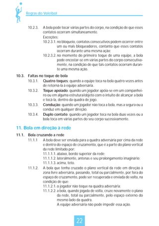 Regras do Voleibol

10.2.3.

A bola pode tocar várias partes do corpo, na condição de que esses
contatos ocorram simultaneamente.
Exceções:
10.2.3.1. no bloqueio, contatos consecutivos podem ocorrer entre
um ou mais bloqueadores, contanto que esses contatos
ocorram durante uma mesma ação;
10.2.3.2. no momento do primeiro toque de uma equipe, a bola
pode encostar-se em várias partes do corpo consecutivamente, na condição de que tais contatos ocorram durante uma mesma ação.

10.3. Faltas no toque de bola
10.3.1. Quatro toques: quando a equipe toca na bola quatro vezes antes
de retorná-la à equipe adversária.
10.3.2. Toque apoiado: quando um jogador apóia-se em um companheiro ou em alguma estrutura/objeto com o intuito de alcançar a bola
e tocá-la, dentro da quadra de jogo.
10.3.3. Condução: quando um jogador não toca a bola, mas a segura ou a
conduz em qualquer direção.
10.3.4. Duplo contato: quando um jogador toca na bola duas vezes ou a
bola toca em várias partes do seu corpo sucessivamente.

11. Bola em direção à rede
11.1. Bola cruzando a rede
11.1.1 A bola deve ser enviada para a quadra adversária por cima da rede
e dentro do espaço de cruzamento, que é a parte do plano vertical
da rede limitado por:
11.1.1.1. abaixo, bordo superior da rede;
11.1.1.2. lateralmente, antenas e seu prolongamento imaginário;
11.1.1.3. acima, teto.
11.1.2. A bola que tenha cruzado o plano vertical da rede em direção à
zona livre adversária, passando, total ou parcialmente, por fora do
espaço de cruzamento, pode ser recuperada e enviada de volta, na
condição de que:
11.1.2.1. o jogador não toque na quadra adversária;
11.1.2.2. a bola, quando jogada de volta, cruze novamente o plano
da rede, total ou parcialmente, pelo espaço externo do
mesmo lado da quadra.
A equipe adversária não pode impedir essa ação.

22

 
