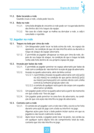Regras do Voleibol

11.2. Bola tocando a rede
Quando cruza a rede, a bola pode tocá-la.
11.3. Bola na rede
11.3.1. Uma bola dirigida de encontro à rede pode ser recuperada dentro
dos limites dos três toques da equipe.
11.3.2. No caso de a bola rasgar as malhas ou derrubar a rede, o rally é
cancelado e repetido.

12. Jogador na rede
12.1. Toques na bola por cima da rede
12.1.1. Um bloqueador pode tocar na bola acima da rede, no espaço do
oponente, na condição de que ele não interfira antes ou durante o
toque de ataque da equipe adversária.
12.1.2. É permitido ao jogador ultrapassar as mãos por cima da rede, depois de seu toque de ataque, na condição de que o toque na bola
tenha sido feito dentro de seu próprio espaço de jogo.
12.2. Invasão por baixo da rede
12.2.1. É permitido ao jogador penetrar no espaço adversário por baixo da
rede com a condição de não interferir na ação de jogo do adversário.
12.2.2. Invasão na quadra adversária, além da linha central:
12.2.2.1. é permitida a invasão na quadra adversária com o(s) pé(s)
ou a(s) mão(s) na condição de que partes deste(s) pé(s)
ou mão(s) permaneça(m) em contato direto com a linha
central ou tenha(m) projeção sobre ela;
12.2.2.2. o contato de qualquer outra parte do corpo com a quadra
adversária é proibido.
12.2.3. Um jogador pode entrar na quadra adversária a partir do momento
em que a bola está “fora de jogo”.
12.2.4. Um jogador pode penetrar na zona livre do adversário, na condição de que esta ação não interfira no jogo do adversário.
12.3. Contato com a rede
12.3.1. O contato de um jogador com a rede não é falta, exceto se for feito
durante uma ação de jogo com a bola ou interferir no jogo.
Algumas ações para tocar a bola podem incluir outras em que os
jogadores não tocam realmente na bola.
12.3.2. Após tocar na bola, o jogador pode tocar no poste, nas cordas ou
em qualquer outro objeto fora do comprimento total da rede,
contanto que isto não interfira no jogo.

23

 