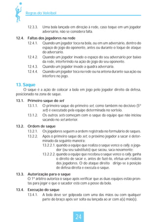 Regras do Voleibol

12.3.3.

Uma bola lançada em direção à rede, caso toque em um jogador
adversário, não se considera falta.

12.4. Faltas dos jogadores na rede
12.4.1. Quando um jogador toca na bola, ou em um adversário, dentro do
espaço de jogo do oponente, antes ou durante o toque de ataque
do adversário.
12.4.2. Quando um jogador invade o espaço do seu adversário por baixo
da rede, interferindo na ação de jogo do seu oponente.
12.4.3. Quando um jogador invade a quadra adversária.
12.4.4. Quando um jogador toca na rede ou na antena durante sua ação ou
interfere no jogo.

13. Saque

O saque é a ação de colocar a bola em jogo pelo jogador direito da defesa,
posicionado na zona de saque.
13.1. Primeiro saque do set
13.1.1. O primeiro saque do primeiro set, como também no decisivo (5º
set) é executado pela equipe determinada no sorteio.
13.1.2. Os outros sets começam com o saque da equipe que não iniciou
sacando no set anterior.
13.2. Ordem de saque
13.2.1. Os jogadores seguem a ordem registrada no formulário de saques.
13.2.2. Após o primeiro saque do set, o próximo jogador a sacar é determinado da seguinte maneira:
13.2.2.1. quando a equipe que realiza o saque vence o rally, o jogador (ou seu substituto) que sacou, saca novamente;
13.2.2.2. quando a equipe que recebeu o saque vence o rally, ganha
o direito de sacar e, antes de fazê-lo, efetua um rodízio
dos jogadores. O do ataque direito dirige-se à posição
de defesa direita e executa o saque.
13.3. Autorização para o saque
O 1º árbitro autoriza o saque após verificar que as duas equipes estão prontas para jogar e que o sacador está com a posse da bola.
13.4. Execução do saque
13.4.1. A bola deve ser golpeada com uma das mãos ou com qualquer
parte do braço após ser solta ou lançada ao ar com a(s) mão(s).

24

 