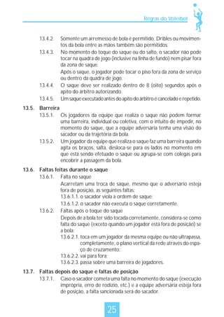 Regras do Voleibol

13.4.2.
13.4.3.

13.4.4.
13.4.5.

Somente um arremesso de bola é permitido. Dribles ou movimentos da bola entre as mãos também são permitidos.
No momento do toque do saque ou do salto, o sacador não pode
tocar na quadra de jogo (inclusive na linha de fundo) nem pisar fora
da zona de saque.
Após o saque, o jogador pode tocar o piso fora da zona de serviço
ou dentro da quadra de jogo.
O saque deve ser realizado dentro de 8 (oito) segundos após o
apito do árbitro autorizando.
Um saque executado antes do apito do árbitro é cancelado e repetido.

13.5. Barreira
13.5.1. Os jogadores da equipe que realiza o saque não podem formar
uma barreira, individual ou coletiva, com o intuito de impedir, no
momento do saque, que a equipe adversária tenha uma visão do
sacador ou da trajetória da bola.
13.5.2. Um jogador da equipe que realiza o saque faz uma barreira quando
agita os braços, salta, desloca-se para os lados no momento em
que está sendo efetuado o saque ou agrupa-se com colegas para
encobrir a passagem da bola.
13.6. Faltas feitas durante o saque
13.6.1. Falta no saque
Acarretam uma troca de saque, mesmo que o adversário esteja
fora de posição, as seguintes faltas:
13.6.1.1. o sacador viola a ordem de saque;
13.6.1.2. o sacador não executa o saque corretamente.
13.6.2. Faltas após o toque do saque
Depois de a bola ter sido tocada corretamente, considera-se como
falta do saque (exceto quando um jogador está fora de posição) se
a bola:
13.6.2.1. toca em um jogador da mesma equipe ou não ultrapassa,
completamente, o plano vertical da rede através do espaço de cruzamento;
13.6.2.2. vai para fora;
13.6.2.3. passa sobre uma barreira de jogadores.
13.7. Faltas depois do saque e faltas de posição
13.7.1. Caso o sacador cometa uma falta no momento do saque (execução
imprópria, erro de rodízio, etc.) e a equipe adversária esteja fora
de posição, a falta sancionada será do sacador.

25

 