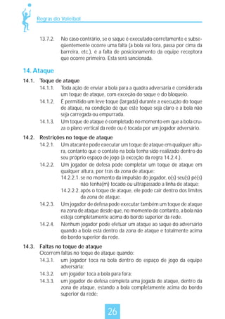 Regras do Voleibol

13.7.2.

No caso contrário, se o saque é executado corretamente e subseqüentemente ocorre uma falta (a bola vai fora, passa por cima da
barreira, etc.), é a falta de posicionamento da equipe receptora
que ocorre primeiro. Esta será sancionada.

14. Ataque
14.1. Toque de ataque
14.1.1. Toda ação de enviar a bola para a quadra adversária é considerada
um toque de ataque, com exceção do saque e do bloqueio.
14.1.2. É permitido um leve toque (largada) durante a execução do toque
de ataque, na condição de que este toque seja claro e a bola não
seja carregada ou empurrada.
14.1.3. Um toque de ataque é completado no momento em que a bola cruza o plano vertical da rede ou é tocada por um jogador adversário.
14.2. Restrições no toque de ataque
14.2.1. Um atacante pode executar um toque de ataque em qualquer altura, contanto que o contato na bola tenha sido realizado dentro do
seu próprio espaço de jogo (à exceção da regra 14.2.4.).
14.2.2. Um jogador de defesa pode completar um toque de ataque em
qualquer altura, por trás da zona de ataque:
14.2.2.1. se no momento da impulsão do jogador, o(s) seu(s) pé(s)
não tenha(m) tocado ou ultrapassado a linha de ataque;
14.2.2.2. após o toque de ataque, ele pode cair dentro dos limites
da zona de ataque.
14.2.3. Um jogador de defesa pode executar também um toque de ataque
na zona de ataque desde que, no momento do contanto, a bola não
esteja completamente acima do bordo superior da rede.
14.2.4. Nenhum jogador pode efetuar um ataque ao saque do adversário
quando a bola está dentro da zona de ataque e totalmente acima
do bordo superior da rede.
14.3. Faltas no toque de ataque
Ocorrem faltas no toque de ataque quando:
14.3.1. um jogador toca na bola dentro do espaço de jogo da equipe
adversária;
14.3.2. um jogador toca a bola para fora;
14.3.3. um jogador de defesa completa uma jogada de ataque, dentro da
zona de ataque, estando a bola completamente acima do bordo
superior da rede;

26

 